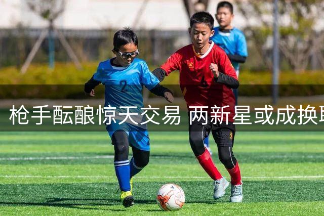枪手酝酿惊天交易 两新星或成换取锋霸筹码